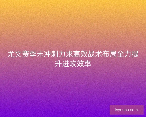 尤文赛季末冲刺力求高效战术布局全力提升进攻效率